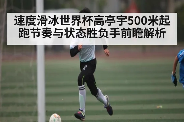 速度滑冰世界杯高亭宇500米起跑节奏与状态胜负手前瞻解析