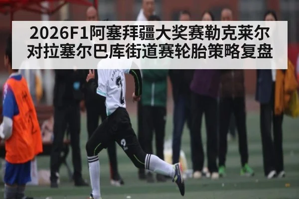2026F1阿塞拜疆大奖赛勒克莱尔对拉塞尔巴库街道赛轮胎策略复盘
